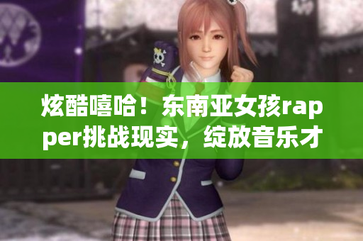 炫酷嘻哈！东南亚女孩rapper挑战现实，绽放音乐才华！