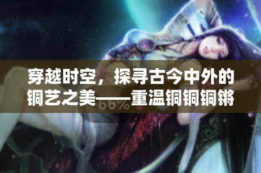 穿越时空，探寻古今中外的铜艺之美——重温铜铜铜锵锵锵锵锵