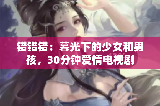 错错错：暮光下的少女和男孩，30分钟爱情电视剧