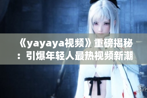 《yayaya视频》重磅揭秘：引爆年轻人最热视频新潮流