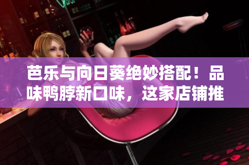 芭乐与向日葵绝妙搭配！品味鸭脖新口味，这家店铺推荐给你