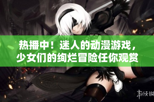 热播中！迷人的动漫游戏，少女们的绚烂冒险任你观赏！
