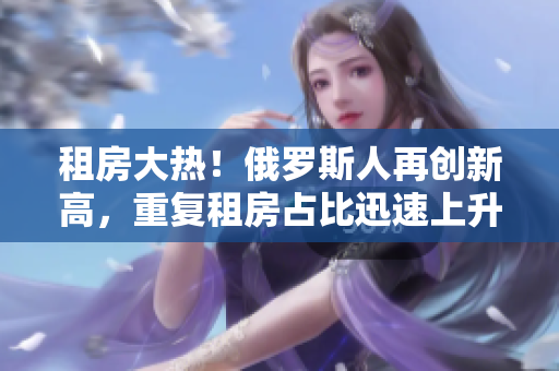 租房大热！俄罗斯人再创新高，重复租房占比迅速上升