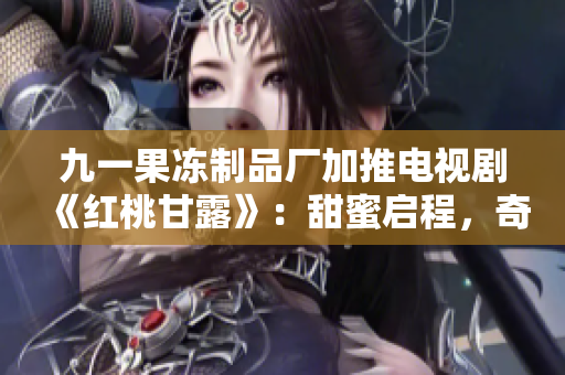 九一果冻制品厂加推电视剧《红桃甘露》：甜蜜启程，奇幻冒险！