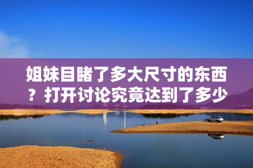 姐妹目睹了多大尺寸的东西？打开讨论究竟达到了多少厘米？