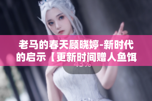 老马的春天顾晓婷-新时代的启示【更新时间赠人鱼饵】