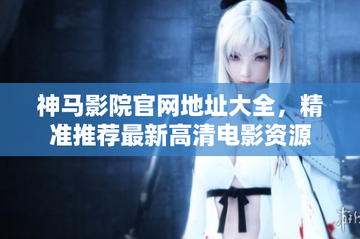 神马影院官网地址大全，精准推荐最新高清电影资源