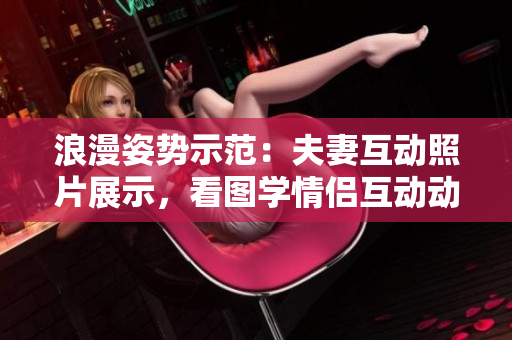 浪漫姿势示范：夫妻互动照片展示，看图学情侣互动动作攻略！