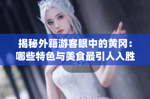 揭秘外籍游客眼中的黄冈：哪些特色与美食最引人入胜？(1)