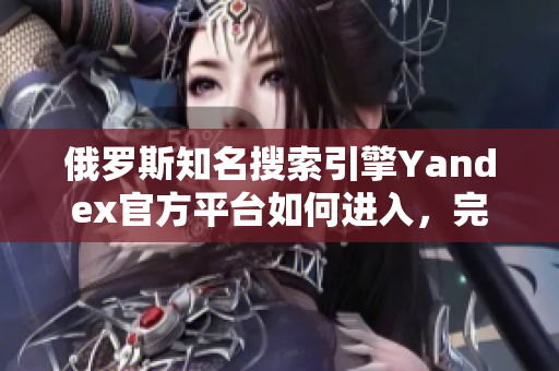 俄罗斯知名搜索引擎Yandex官方平台如何进入，完整教程在此