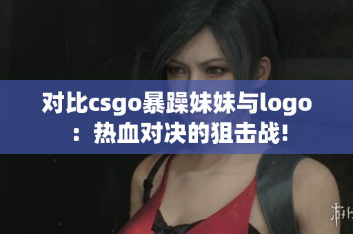 对比csgo暴躁妹妹与logo：热血对决的狙击战!