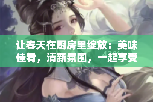 让春天在厨房里绽放：美味佳肴，清新氛围，一起享受春季美好！