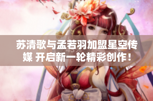 苏清歌与孟若羽加盟星空传媒 开启新一轮精彩创作！