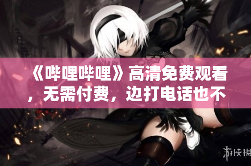 《哔哩哔哩》高清免费观看，无需付费，边打电话也不影响享受！