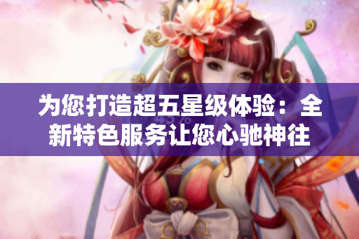 为您打造超五星级体验：全新特色服务让您心驰神往