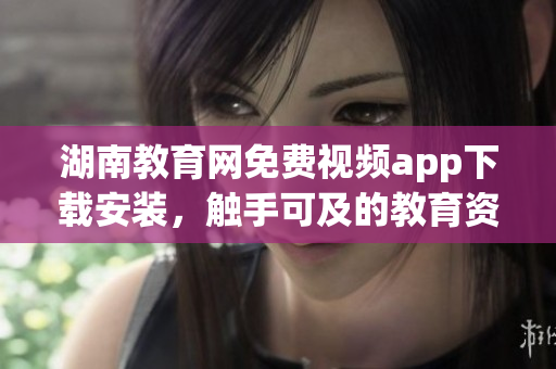湖南教育网免费视频app下载安装，触手可及的教育资源享受(1)