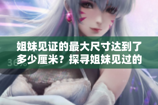 姐妹见证的最大尺寸达到了多少厘米？探寻姐妹见过的最大尺寸有多大限度