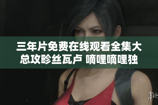 三年片免费在线观看全集大总攻畛丝瓦卢 嘀哩嘀哩独家放送