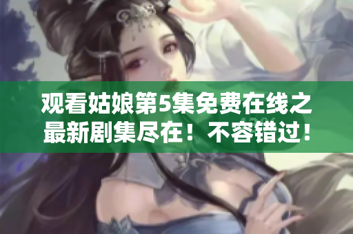 观看姑娘第5集免费在线之最新剧集尽在！不容错过！