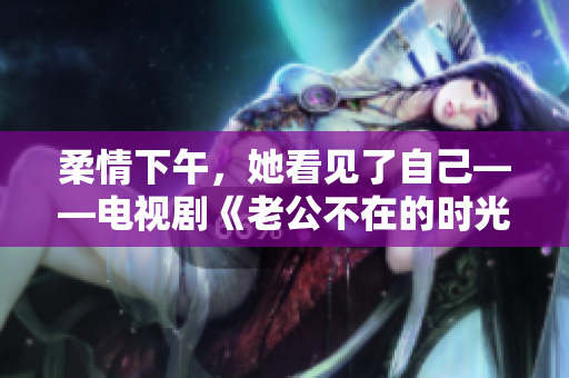 柔情下午，她看见了自己——电视剧《老公不在的时光》