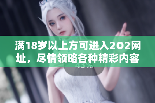 满18岁以上方可进入2O2网址，尽情领略各种精彩内容
