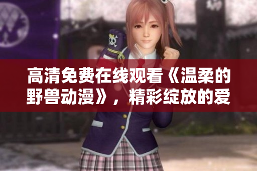 高清免费在线观看《温柔的野兽动漫》，精彩绽放的爱恋与战斗！