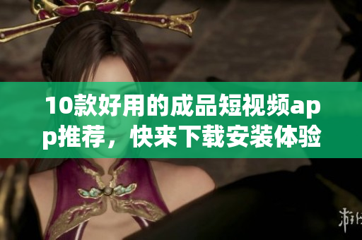 10款好用的成品短视频app推荐，快来下载安装体验吧！