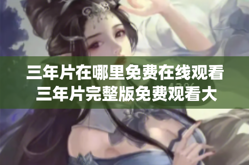 三年片在哪里免费在线观看 三年片完整版免费观看大全汇总!(1)
