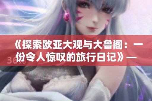 《探索欧亚大观与大鲁阁：一份令人惊叹的旅行日记》——齐鲁日报