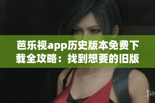 芭乐视app历史版本免费下载全攻略：找到想要的旧版本轻松搞定(1)