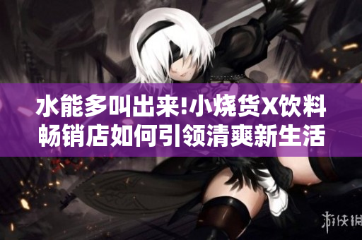 水能多叫出来!小烧货X饮料畅销店如何引领清爽新生活？