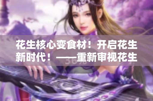 花生核心变食材！开启花生新时代！——重新审视花生原料价值