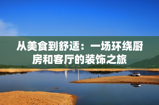 从美食到舒适：一场环绕厨房和客厅的装饰之旅