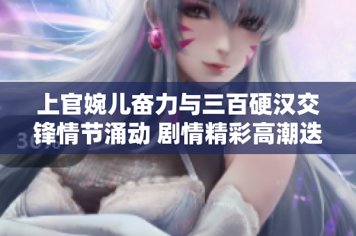 上官婉儿奋力与三百硬汉交锋情节涌动 剧情精彩高潮迭起