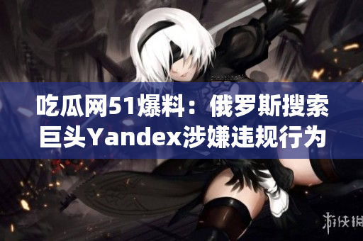 吃瓜网51爆料：俄罗斯搜索巨头Yandex涉嫌违规行为曝光(1)