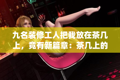 九名装修工人把我放在茶几上，竟有新篇章：茶几上的装修奇遇(1)