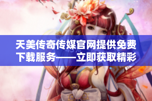 天美传奇传媒官网提供免费下载服务——立即获取精彩内容!