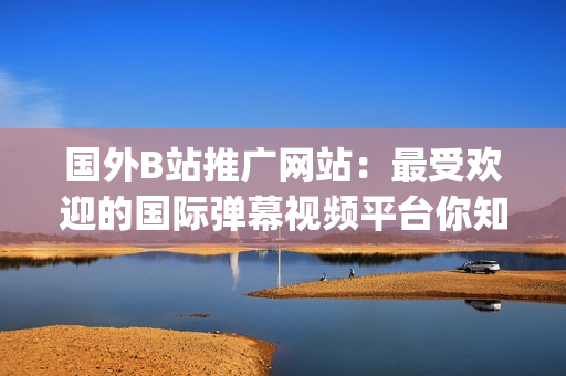 国外B站推广网站：最受欢迎的国际弹幕视频平台你知道吗？(1)