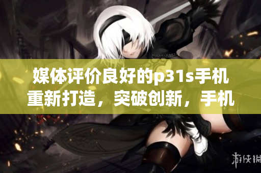 媒体评价良好的p31s手机重新打造，突破创新，手机性能提升