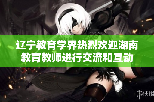 辽宁教育学界热烈欢迎湖南教育教师进行交流和互动
