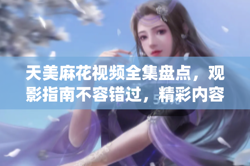天美麻花视频全集盘点，观影指南不容错过，精彩内容一网打尽(1)