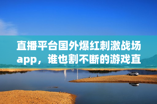 直播平台国外爆红刺激战场app，谁也割不断的游戏直播热潮。