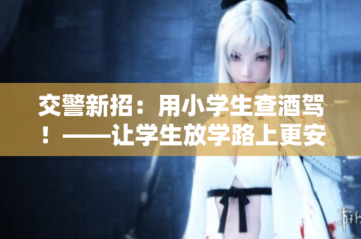 交警新招：用小学生查酒驾！——让学生放学路上更安全