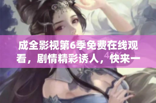 成全影视第6季免费在线观看，剧情精彩诱人，快来一起欣赏吧(1)