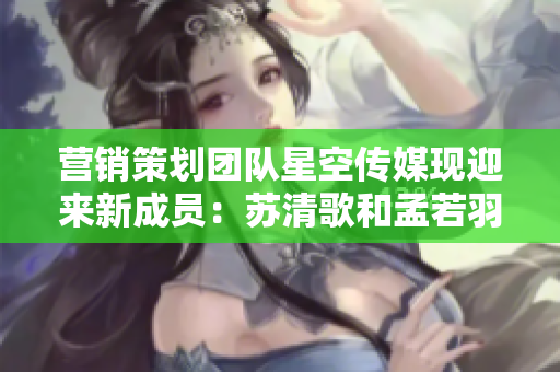 营销策划团队星空传媒现迎来新成员：苏清歌和孟若羽
