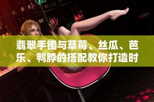 翡翠手镯与草莓、丝瓜、芭乐、鸭脖的搭配教你打造时尚穿搭