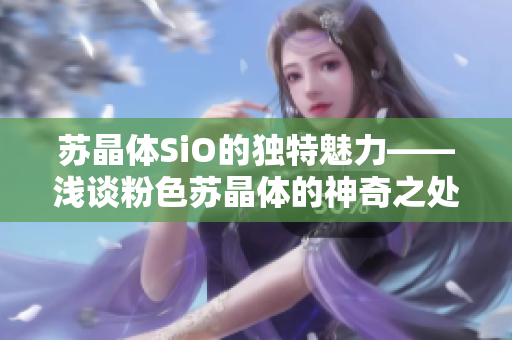 苏晶体SiO的独特魅力——浅谈粉色苏晶体的神奇之处