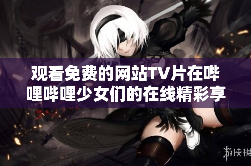 观看免费的网站TV片在哔哩哔哩少女们的在线精彩享受
