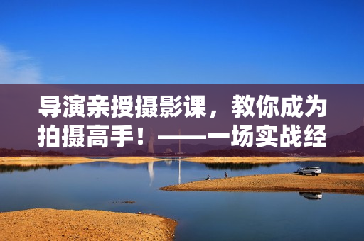 导演亲授摄影课，教你成为拍摄高手！——一场实战经验分享