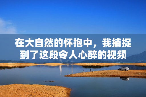 在大自然的怀抱中，我捕捉到了这段令人心醉的视频